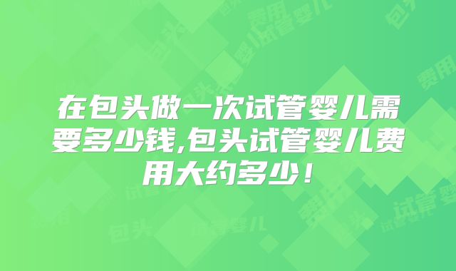 在包头做一次试管婴儿需要多少钱,包头试管婴儿费用大约多少！