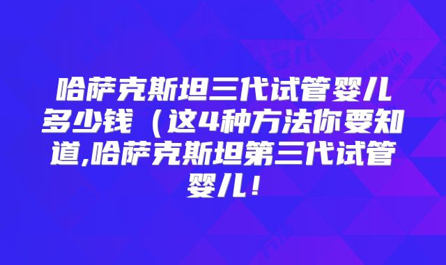 哈萨克斯坦三代试管婴儿多少钱（这4种方法你要知道,哈萨克斯坦第三代试管婴儿！
