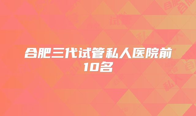 合肥三代试管私人医院前10名