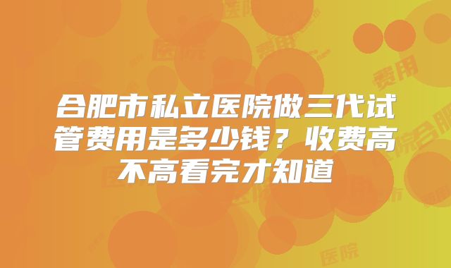 合肥市私立医院做三代试管费用是多少钱？收费高不高看完才知道