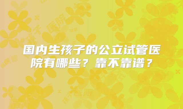 国内生孩子的公立试管医院有哪些？靠不靠谱？