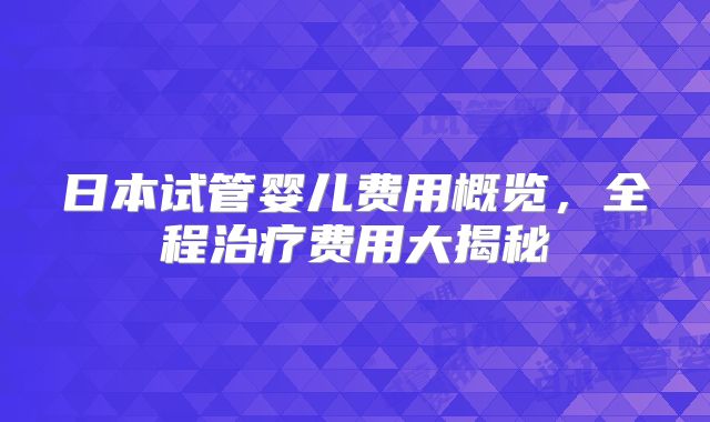 日本试管婴儿费用概览，全程治疗费用大揭秘