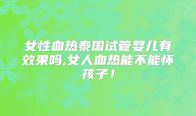女性血热泰国试管婴儿有效果吗,女人血热能不能怀孩子!