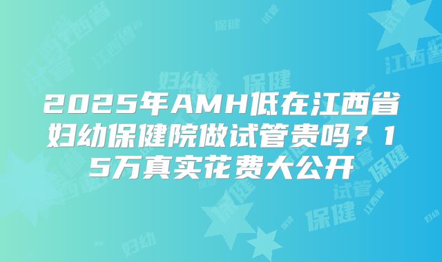 2025年AMH低在江西省妇幼保健院做试管贵吗？15万真实花费大公开