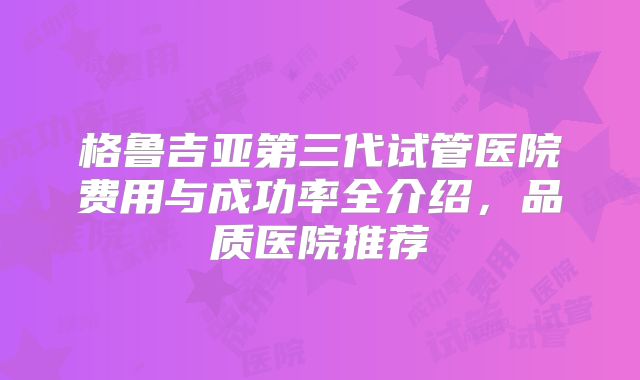 格鲁吉亚第三代试管医院费用与成功率全介绍，品质医院推荐