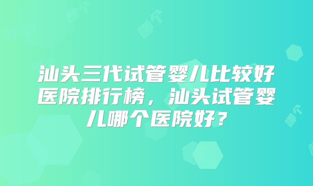 汕头三代试管婴儿比较好医院排行榜，汕头试管婴儿哪个医院好？