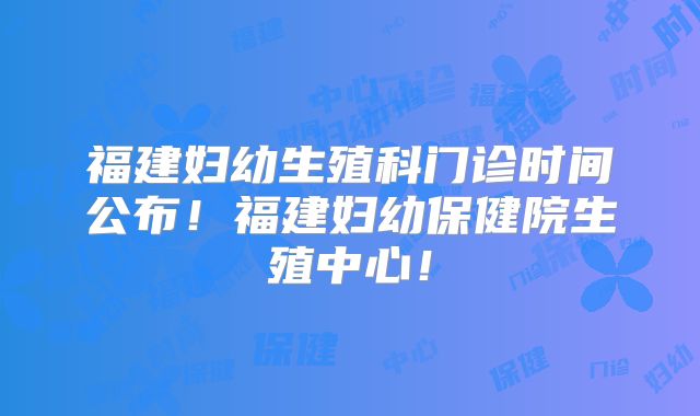 福建妇幼生殖科门诊时间公布!福建妇幼保健院生殖中心!
