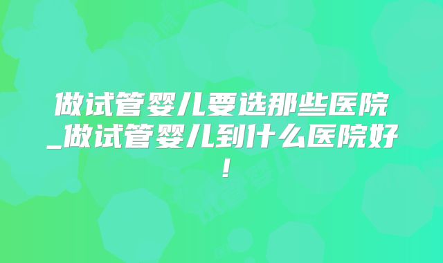 做试管婴儿要选那些医院_做试管婴儿到什么医院好！