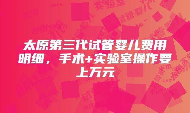 太原第三代试管婴儿费用明细，手术+实验室操作要上万元