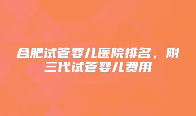 合肥试管婴儿医院排名，附三代试管婴儿费用