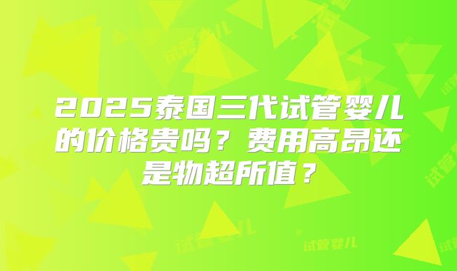 2025泰国三代试管婴儿的价格贵吗？费用高昂还是物超所值？