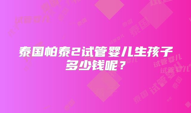 泰国帕泰2试管婴儿生孩子多少钱呢？