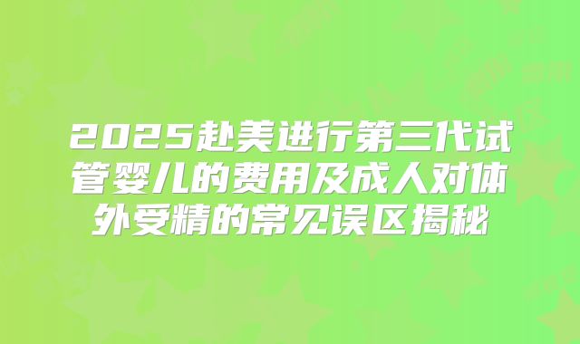 2025赴美进行第三代试管婴儿的费用及成人对体外受精的常见误区揭秘