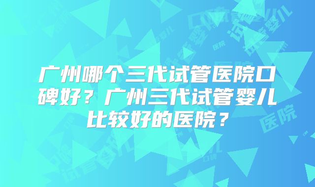 广州哪个三代试管医院口碑好？广州三代试管婴儿比较好的医院？