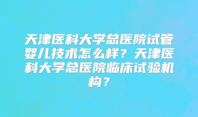 天津医科大学总医院试管婴儿技术怎么样?天津医科大学总医院临床试验机构?