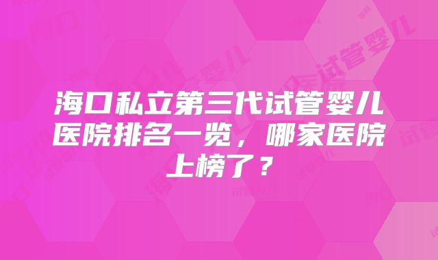 海口私立第三代试管婴儿医院排名一览，哪家医院上榜了？