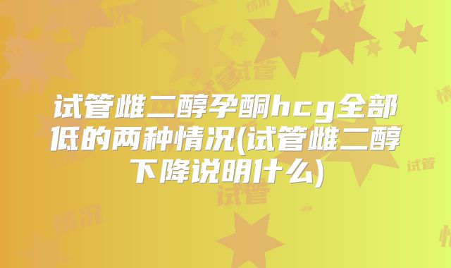 试管雌二醇孕酮hcg全部低的两种情况(试管雌二醇下降说明什么)