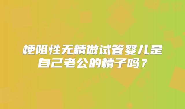 梗阻性无精做试管婴儿是自己老公的精子吗?