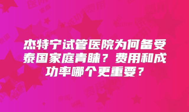 杰特宁试管医院为何备受泰国家庭青睐？费用和成功率哪个更重要？