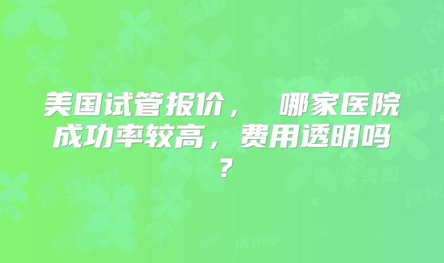 美国试管报价， 哪家医院成功率较高，费用透明吗？
