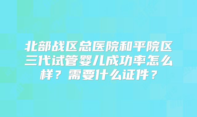 北部战区总医院和平院区三代试管婴儿成功率怎么样？需要什么证件？