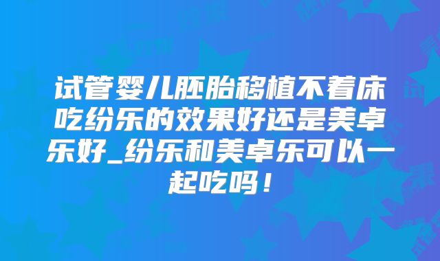 试管婴儿胚胎移植不着床吃纷乐的效果好还是美卓乐好_纷乐和美卓乐可以一起吃吗!