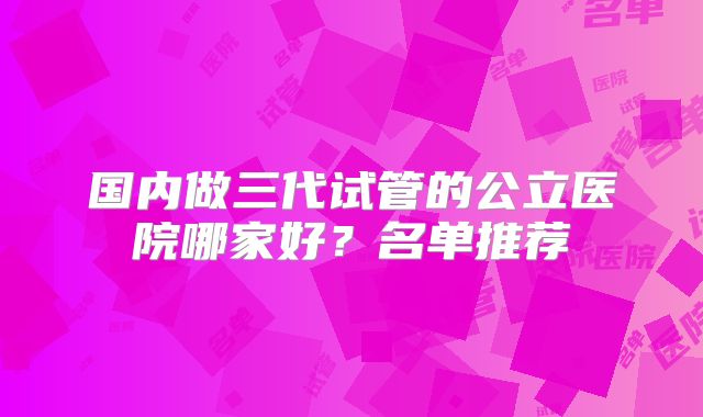 国内做三代试管的公立医院哪家好?名单推荐