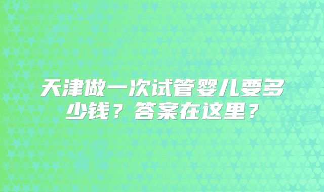 天津做一次试管婴儿要多少钱？答案在这里？