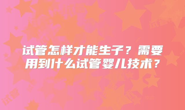 试管怎样才能生子?需要用到什么试管婴儿技术?