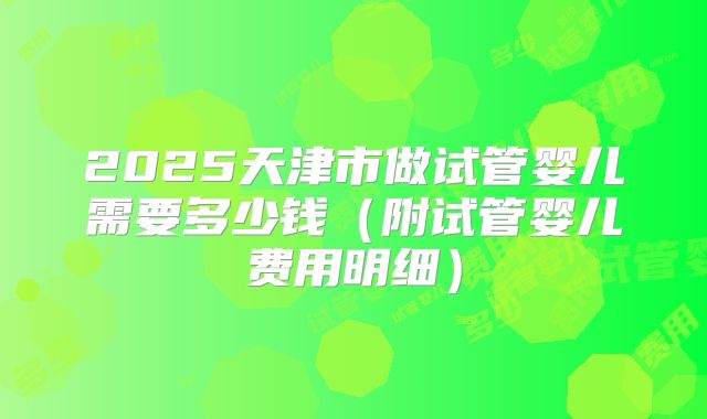 2025天津市做试管婴儿需要多少钱(附试管婴儿费用明细)