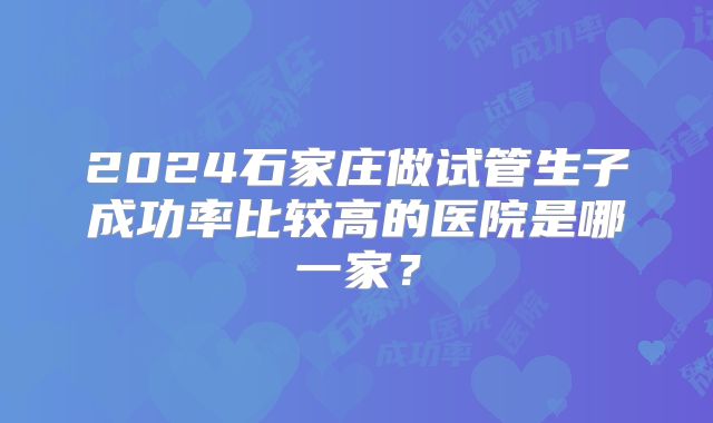 2024石家庄做试管生子成功率比较高的医院是哪一家?