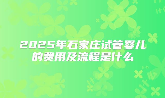 2025年石家庄试管婴儿的费用及流程是什么