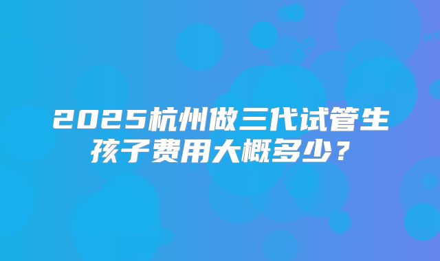 2025杭州做三代试管生孩子费用大概多少？