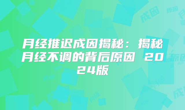 月经推迟成因揭秘:揭秘月经不调的背后原因 2024版