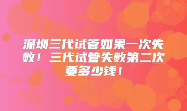 深圳三代试管如果一次失败！三代试管失败第二次要多少钱！