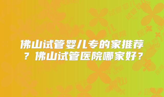 佛山试管婴儿专的家推荐？佛山试管医院哪家好？