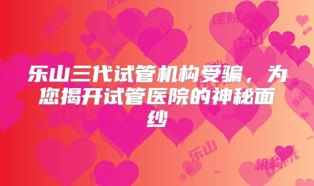 乐山三代试管机构受骗,为您揭开试管医院的神秘面纱