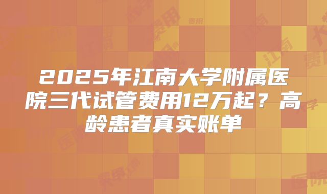 2025年江南大学附属医院三代试管费用12万起？高龄患者真实账单