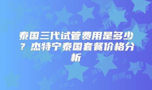 泰国三代试管费用是多少?杰特宁泰国套餐价格分析