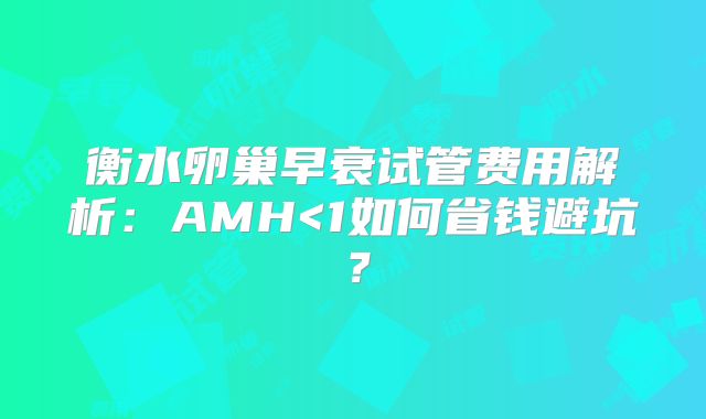 衡水卵巢早衰试管费用解析:AMH<1如何省钱避坑?