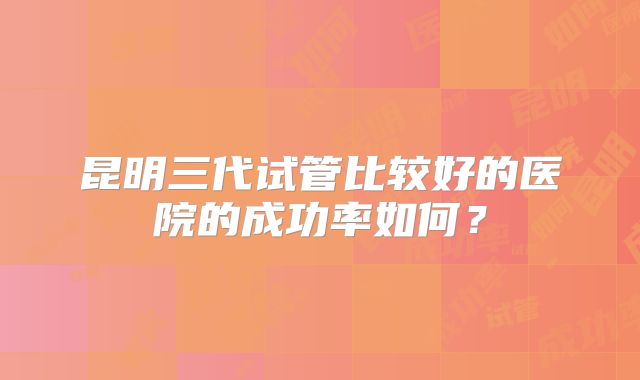 昆明三代试管比较好的医院的成功率如何？