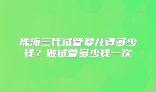 珠海三代试管婴儿得多少钱?做试管多少钱一次