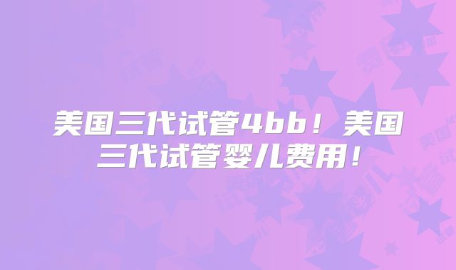 美国三代试管4bb!美国三代试管婴儿费用!