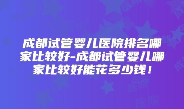 成都试管婴儿医院排名哪家比较好-成都试管婴儿哪家比较好能花多少钱！