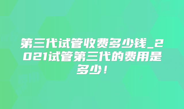 第三代试管收费多少钱_2021试管第三代的费用是多少!