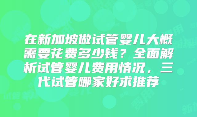 在新加坡做试管婴儿大概需要花费多少钱？全面解析试管婴儿费用情况，三代试管哪家好求推荐