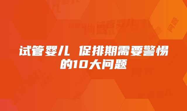 试管婴儿 促排期需要警惕的10大问题