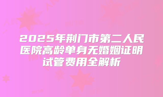 2025年荆门市第二人民医院高龄单身无婚姻证明试管费用全解析