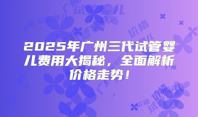 2025年广州三代试管婴儿费用大揭秘，全面解析价格走势！