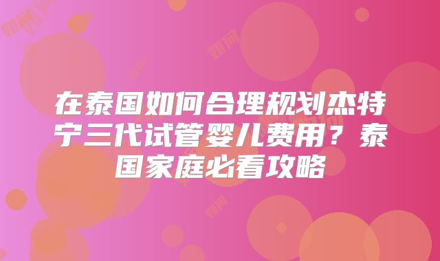 在泰国如何合理规划杰特宁三代试管婴儿费用？泰国家庭必看攻略